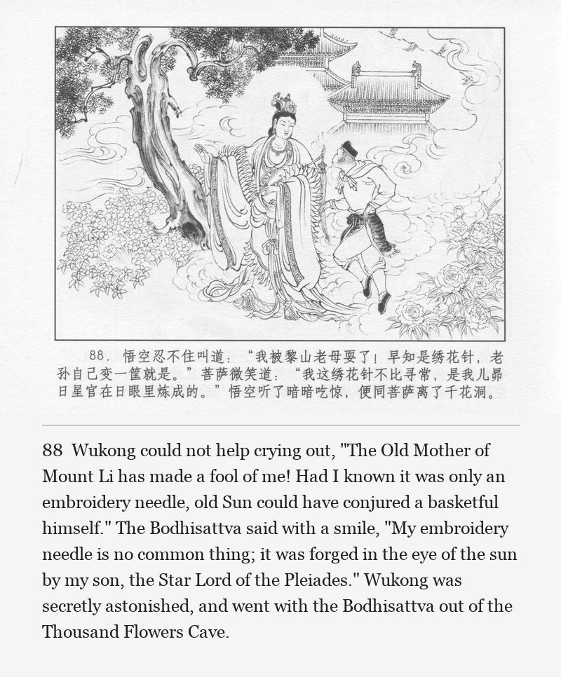 Wukong could not help crying out, "The Old Mother of Mount Li has made a fool of me! Had I known it was only an embroidery needle, old Sun could have conjured a basketful himself." The Bodhisattva said with a smile, "My embroidery needle is no common thing; it was forged in the eye of the sun by my son, the Star Lord of the Pleiades." Wukong was secretly astonished, and went with the Bodhisattva out of the Thousand Flowers Cave.