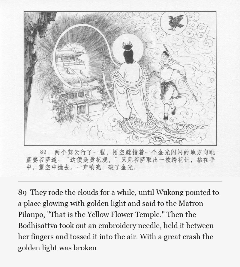 They rode the clouds for a while, until Wukong pointed to a place glowing with golden light and said to the Matron Pilanpo, "That is the Yellow Flower Temple." Then the Bodhisattva took out an embroidery needle, held it between her fingers and tossed it into the air. With a great crash the golden light was broken.