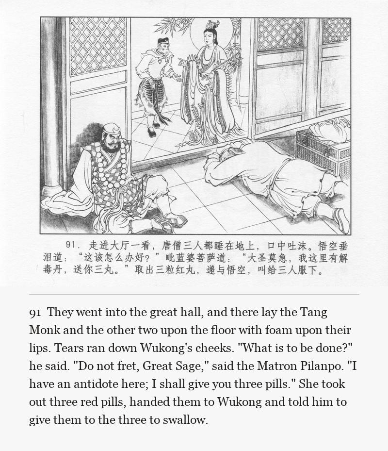 They went into the great hall, and there lay the Tang Monk and the other two upon the floor with foam upon their lips. Tears ran down Wukong's cheeks. "What is to be done?" he said. "Do not fret, Great Sage," said the Matron Pilanpo. "I have an antidote here; I shall give you three pills." She took out three red pills, handed them to Wukong and told him to give them to the three to swallow.