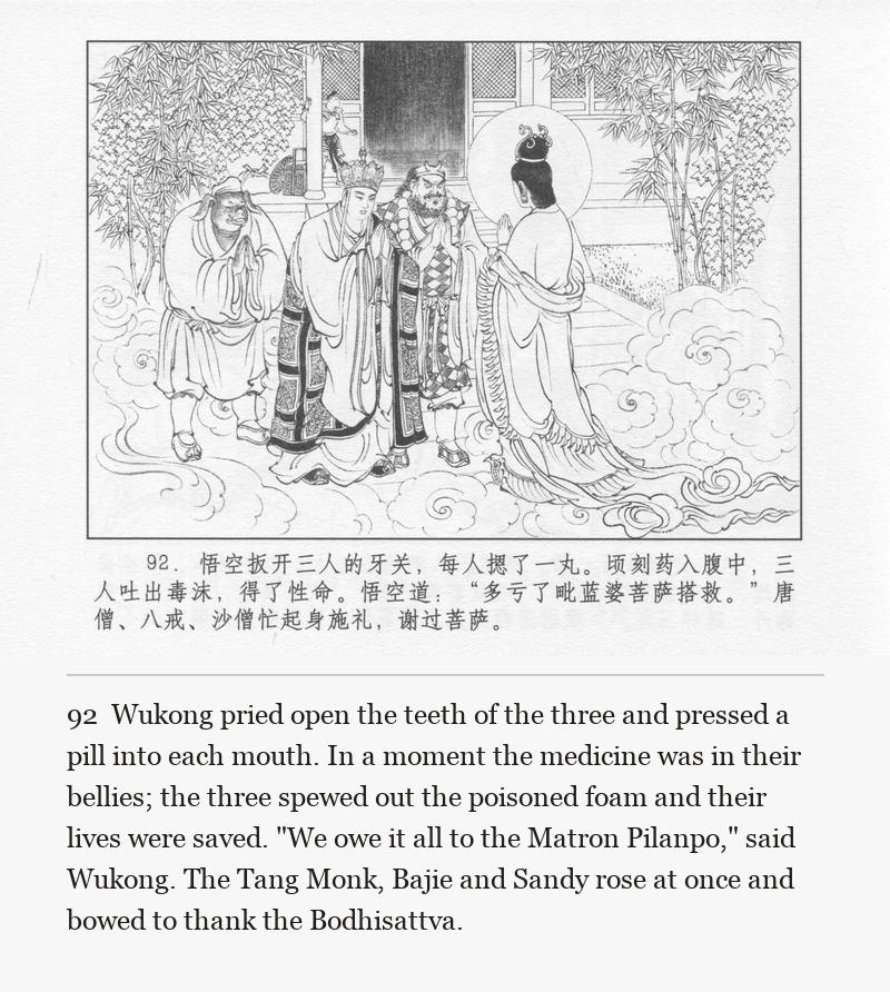 Wukong pried open the teeth of the three and pressed a pill into each mouth. In a moment the medicine was in their bellies; the three spewed out the poisoned foam and their lives were saved. "We owe it all to the Matron Pilanpo," said Wukong. The Tang Monk, Bajie and Sandy rose at once and bowed to thank the Bodhisattva.