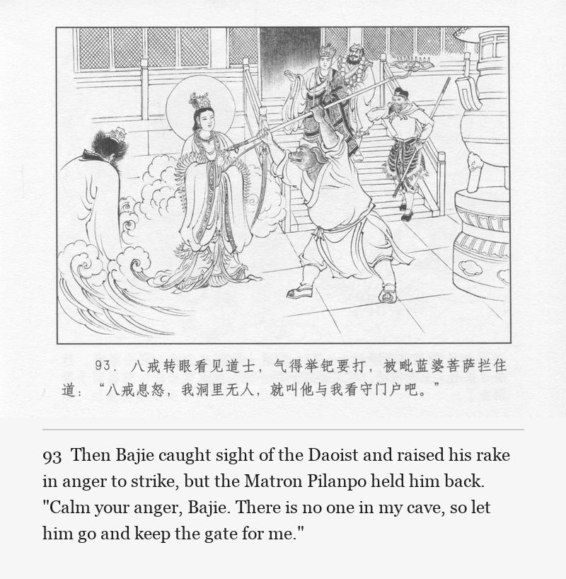 Then Bajie caught sight of the Daoist and raised his rake in anger to strike, but the Matron Pilanpo held him back. "Calm your anger, Bajie. There is no one in my cave, so let him go and keep the gate for me."