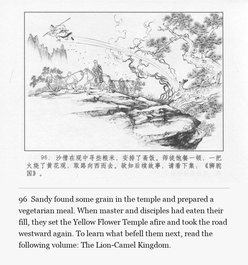 Sandy found some grain in the temple and prepared a vegetarian meal. When master and disciples had eaten their fill, they set the Yellow Flower Temple afire and took the road westward again. To learn what befell them next, read the following volume: The Lion-Camel Kingdom.