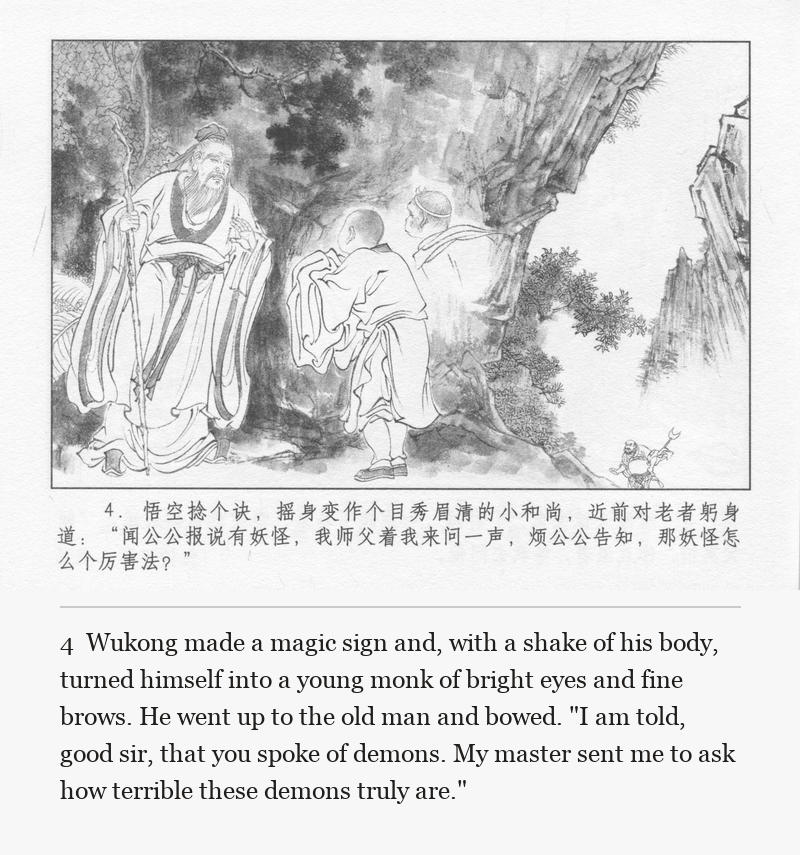 Wukong made a magic sign and, with a shake of his body, turned himself into a young monk of bright eyes and fine brows. He went up to the old man and bowed. "I am told, good sir, that you spoke of demons. My master sent me to ask how terrible these demons truly are."