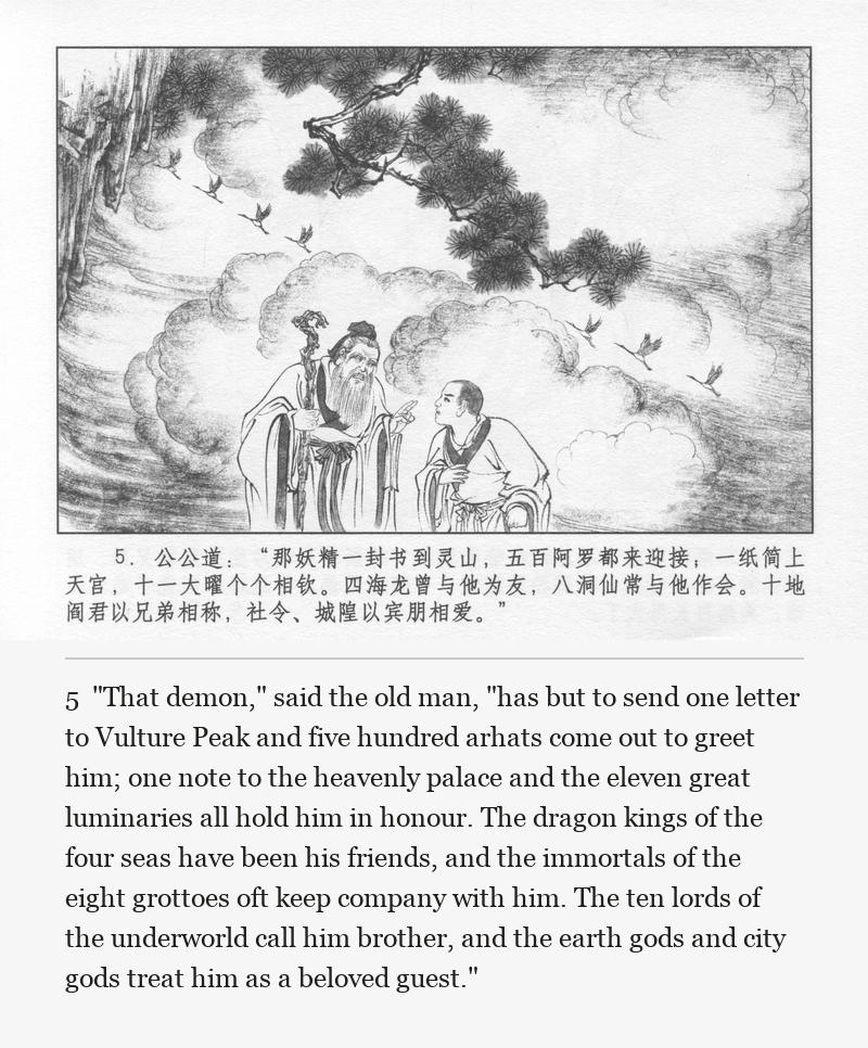 "That demon," said the old man, "has but to send one letter to Vulture Peak and five hundred arhats come out to greet him; one note to the heavenly palace and the eleven great luminaries all hold him in honour. The dragon kings of the four seas have been his friends, and the immortals of the eight grottoes oft keep company with him. The ten lords of the underworld call him brother, and the earth gods and city gods treat him as a beloved guest."