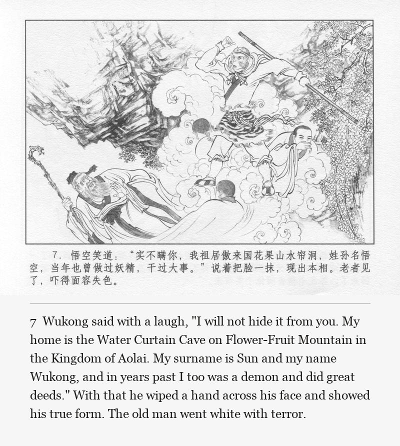 Wukong said with a laugh, "I will not hide it from you. My home is the Water Curtain Cave on Flower-Fruit Mountain in the Kingdom of Aolai. My surname is Sun and my name Wukong, and in years past I too was a demon and did great deeds." With that he wiped a hand across his face and showed his true form. The old man went white with terror.