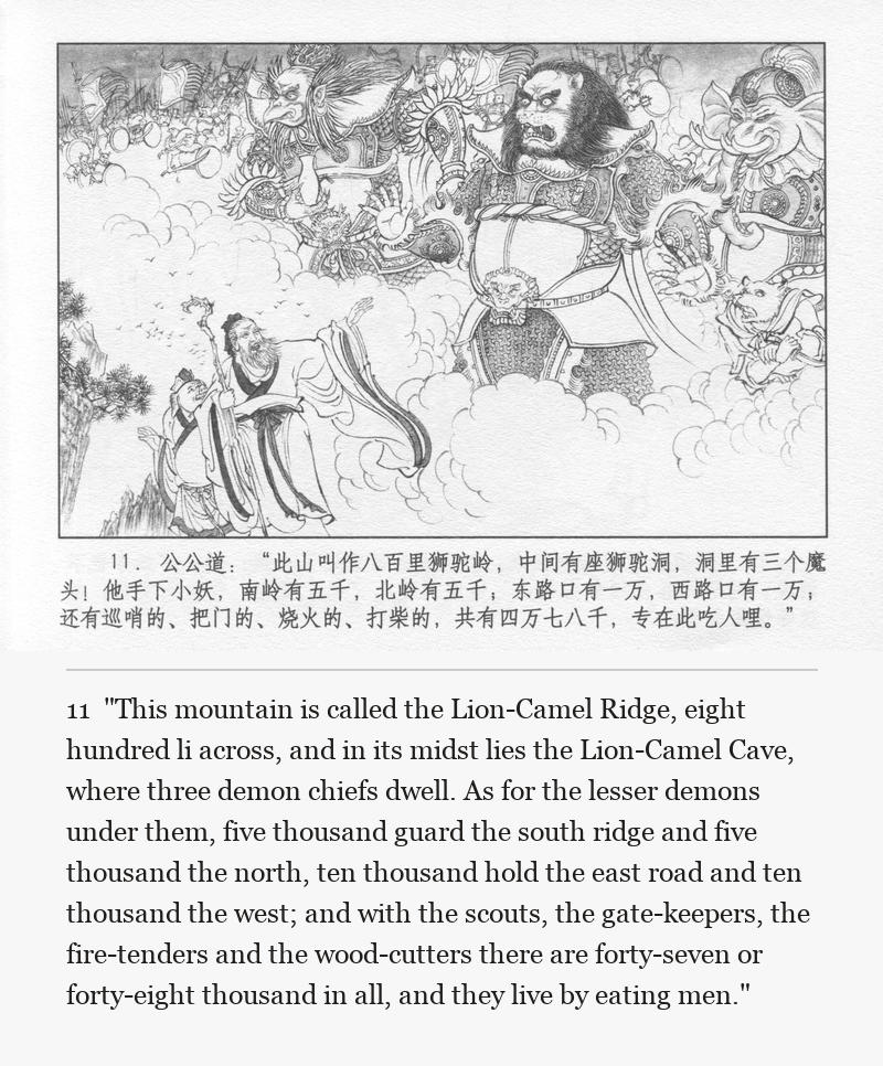 "This mountain is called the Lion-Camel Ridge, eight hundred li across, and in its midst lies the Lion-Camel Cave, where three demon chiefs dwell. As for the lesser demons under them, five thousand guard the south ridge and five thousand the north, ten thousand hold the east road and ten thousand the west; and with the scouts, the gate-keepers, the fire-tenders and the wood-cutters there are forty-seven or forty-eight thousand in all, and they live by eating men."