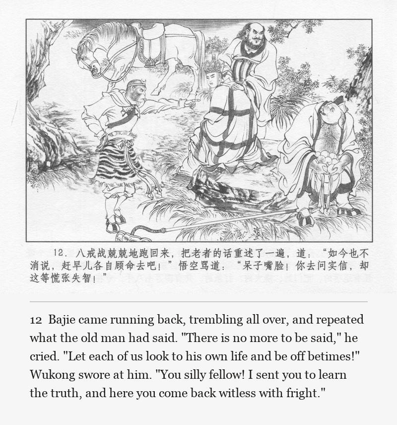 Bajie came running back, trembling all over, and repeated what the old man had said. "There is no more to be said," he cried. "Let each of us look to his own life and be off betimes!" Wukong swore at him. "You silly fellow! I sent you to learn the truth, and here you come back witless with fright."