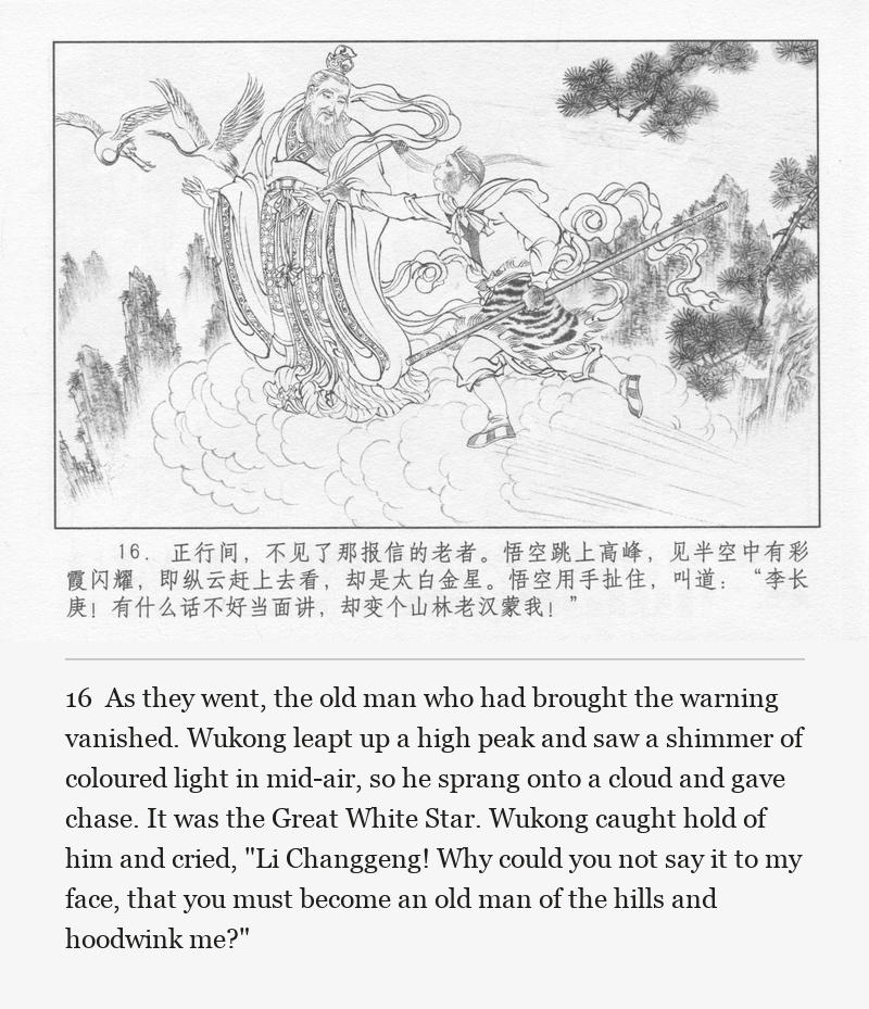 As they went, the old man who had brought the warning vanished. Wukong leapt up a high peak and saw a shimmer of coloured light in mid-air, so he sprang onto a cloud and gave chase. It was the Great White Star. Wukong caught hold of him and cried, "Li Changgeng! Why could you not say it to my face, that you must become an old man of the hills and hoodwink me?"