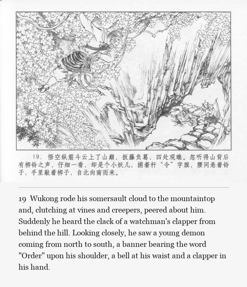 Wukong rode his somersault cloud to the mountaintop and, clutching at vines and creepers, peered about him. Suddenly he heard the clack of a watchman's clapper from behind the hill. Looking closely, he saw a young demon coming from north to south, a banner bearing the word "Order" upon his shoulder, a bell at his waist and a clapper in his hand.
