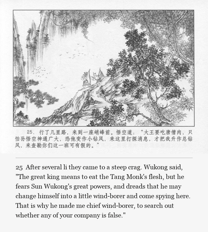 After several li they came to a steep crag. Wukong said, "The great king means to eat the Tang Monk's flesh, but he fears Sun Wukong's great powers, and dreads that he may change himself into a little wind-borer and come spying here. That is why he made me chief wind-borer, to search out whether any of your company is false."