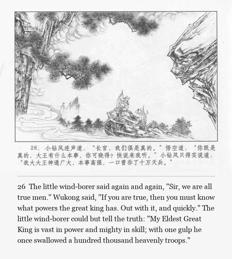 The little wind-borer said again and again, "Sir, we are all true men." Wukong said, "If you are true, then you must know what powers the great king has. Out with it, and quickly." The little wind-borer could but tell the truth: "My Eldest Great King is vast in power and mighty in skill; with one gulp he once swallowed a hundred thousand heavenly troops."