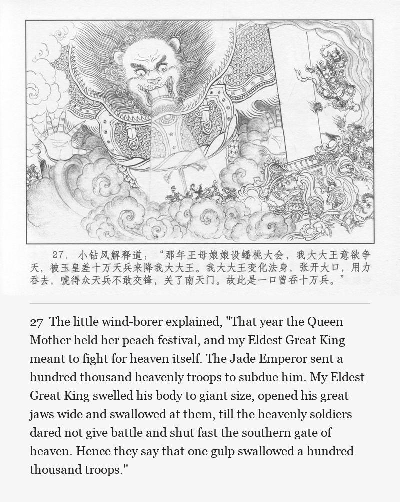 The little wind-borer explained, "That year the Queen Mother held her peach festival, and my Eldest Great King meant to fight for heaven itself. The Jade Emperor sent a hundred thousand heavenly troops to subdue him. My Eldest Great King swelled his body to giant size, opened his great jaws wide and swallowed at them, till the heavenly soldiers dared not give battle and shut fast the southern gate of heaven. Hence they say that one gulp swallowed a hundred thousand troops."