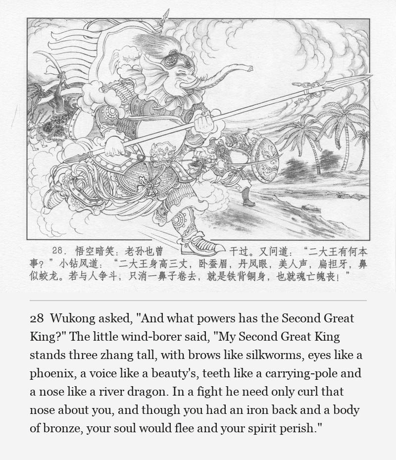 Wukong asked, "And what powers has the Second Great King?" The little wind-borer said, "My Second Great King stands three zhang tall, with brows like silkworms, eyes like a phoenix, a voice like a beauty's, teeth like a carrying-pole and a nose like a river dragon. In a fight he need only curl that nose about you, and though you had an iron back and a body of bronze, your soul would flee and your spirit perish."