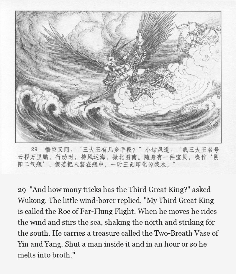 "And how many tricks has the Third Great King?" asked Wukong. The little wind-borer replied, "My Third Great King is called the Roc of Far-Flung Flight. When he moves he rides the wind and stirs the sea, shaking the north and striking for the south. He carries a treasure called the Two-Breath Vase of Yin and Yang. Shut a man inside it and in an hour or so he melts into broth."