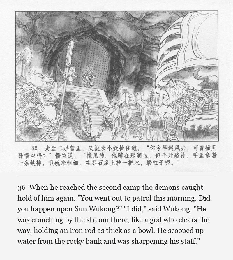 When he reached the second camp the demons caught hold of him again. "You went out to patrol this morning. Did you happen upon Sun Wukong?" "I did," said Wukong. "He was crouching by the stream there, like a god who clears the way, holding an iron rod as thick as a bowl. He scooped up water from the rocky bank and was sharpening his staff."