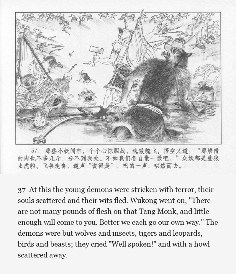 At this the young demons were stricken with terror, their souls scattered and their wits fled. Wukong went on, "There are not many pounds of flesh on that Tang Monk, and little enough will come to you. Better we each go our own way." The demons were but wolves and insects, tigers and leopards, birds and beasts; they cried "Well spoken!" and with a howl scattered away.
