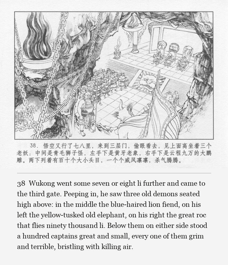 Wukong went some seven or eight li further and came to the third gate. Peeping in, he saw three old demons seated high above: in the middle the blue-haired lion fiend, on his left the yellow-tusked old elephant, on his right the great roc that flies ninety thousand li. Below them on either side stood a hundred captains great and small, every one of them grim and terrible, bristling with killing air.