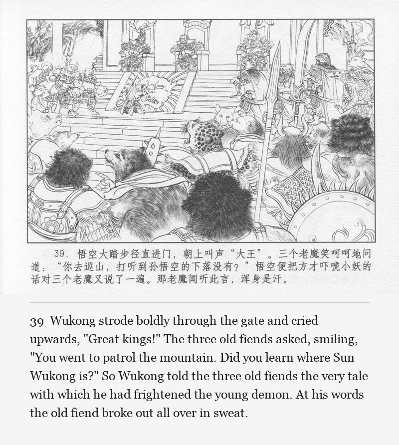 Wukong strode boldly through the gate and cried upwards, "Great kings!" The three old fiends asked, smiling, "You went to patrol the mountain. Did you learn where Sun Wukong is?" So Wukong told the three old fiends the very tale with which he had frightened the young demon. At his words the old fiend broke out all over in sweat.