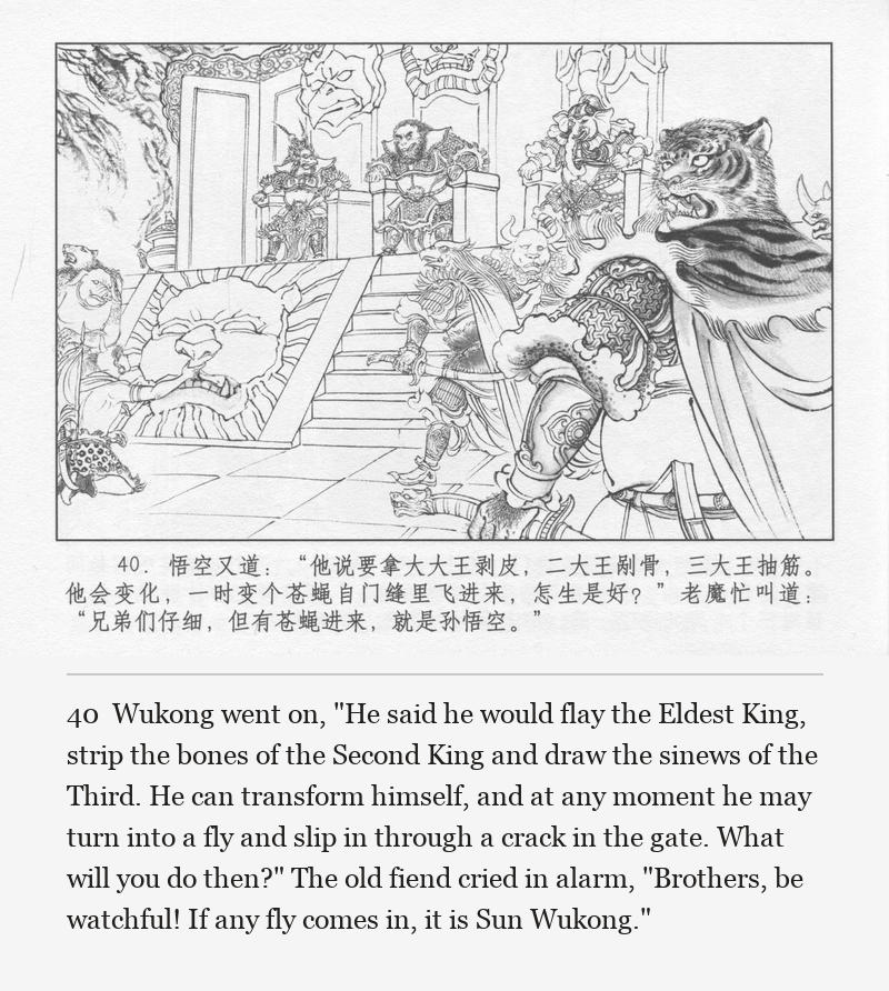 Wukong went on, "He said he would flay the Eldest King, strip the bones of the Second King and draw the sinews of the Third. He can transform himself, and at any moment he may turn into a fly and slip in through a crack in the gate. What will you do then?" The old fiend cried in alarm, "Brothers, be watchful! If any fly comes in, it is Sun Wukong."