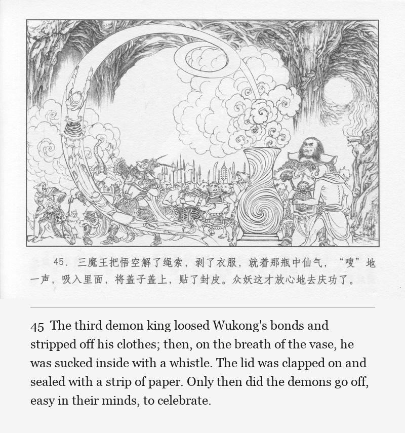 The third demon king loosed Wukong's bonds and stripped off his clothes; then, on the breath of the vase, he was sucked inside with a whistle. The lid was clapped on and sealed with a strip of paper. Only then did the demons go off, easy in their minds, to celebrate.