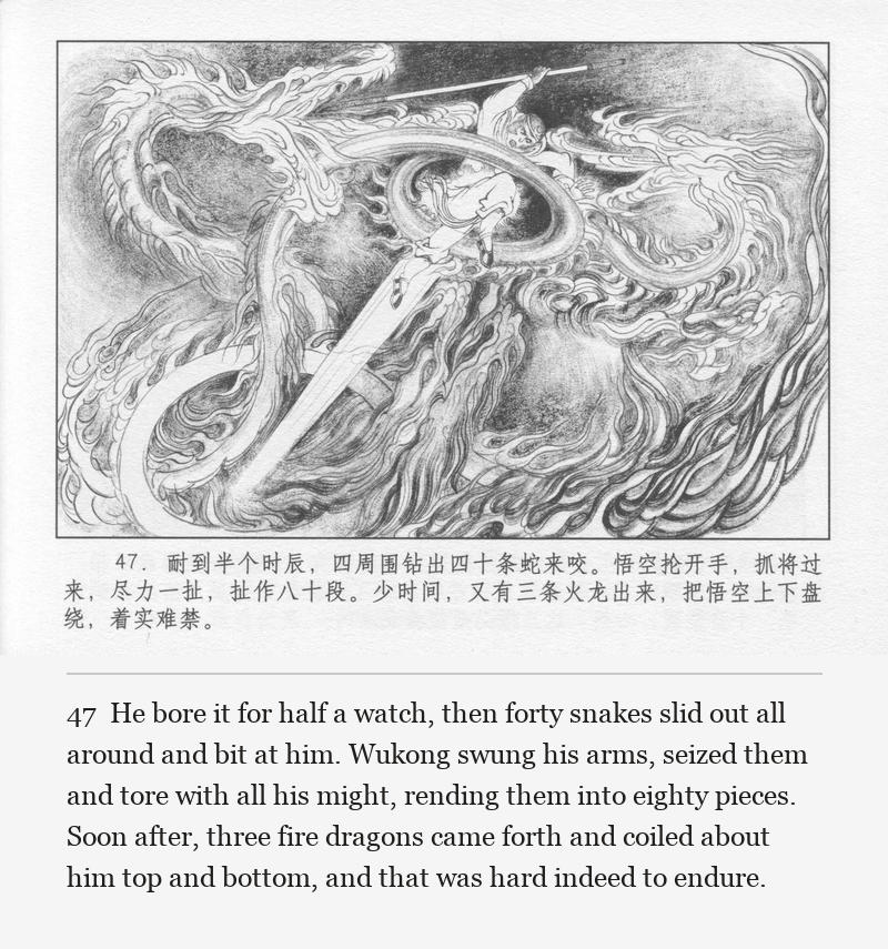 He bore it for half a watch, then forty snakes slid out all around and bit at him. Wukong swung his arms, seized them and tore with all his might, rending them into eighty pieces. Soon after, three fire dragons came forth and coiled about him top and bottom, and that was hard indeed to endure.