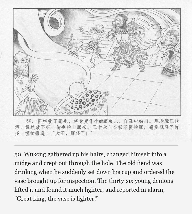 Wukong gathered up his hairs, changed himself into a midge and crept out through the hole. The old fiend was drinking when he suddenly set down his cup and ordered the vase brought up for inspection. The thirty-six young demons lifted it and found it much lighter, and reported in alarm, "Great king, the vase is lighter!"