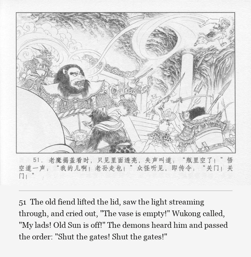 The old fiend lifted the lid, saw the light streaming through, and cried out, "The vase is empty!" Wukong called, "My lads! Old Sun is off!" The demons heard him and passed the order: "Shut the gates! Shut the gates!"