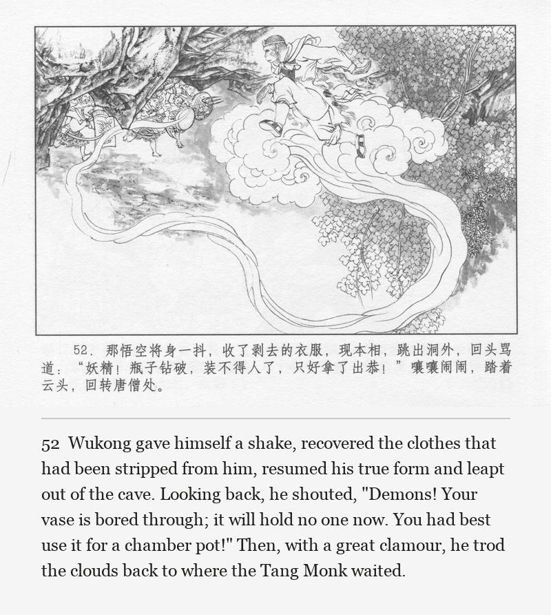 Wukong gave himself a shake, recovered the clothes that had been stripped from him, resumed his true form and leapt out of the cave. Looking back, he shouted, "Demons! Your vase is bored through; it will hold no one now. You had best use it for a chamber pot!" Then, with a great clamour, he trod the clouds back to where the Tang Monk waited.