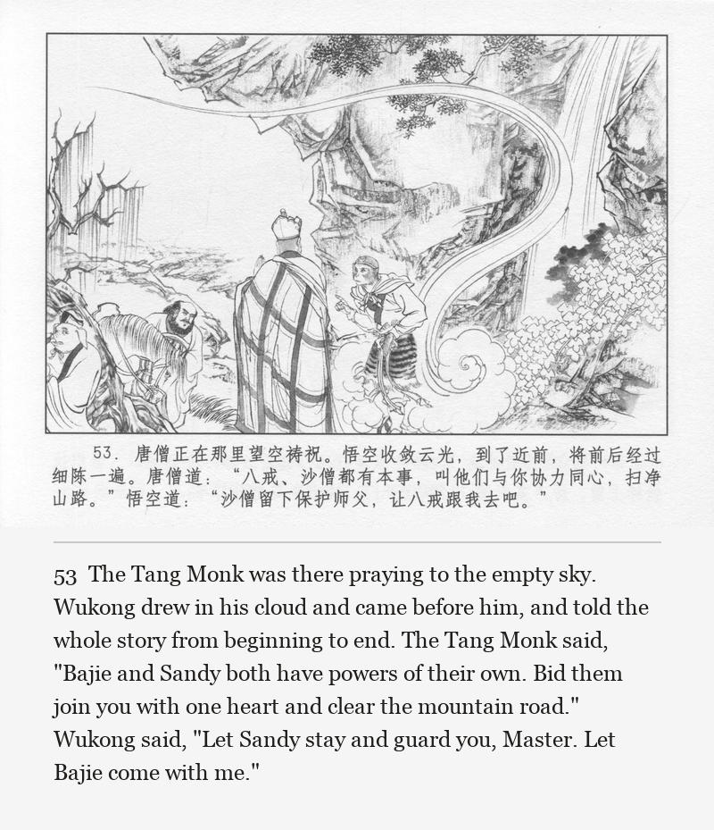 The Tang Monk was there praying to the empty sky. Wukong drew in his cloud and came before him, and told the whole story from beginning to end. The Tang Monk said, "Bajie and Sandy both have powers of their own. Bid them join you with one heart and clear the mountain road." Wukong said, "Let Sandy stay and guard you, Master. Let Bajie come with me."