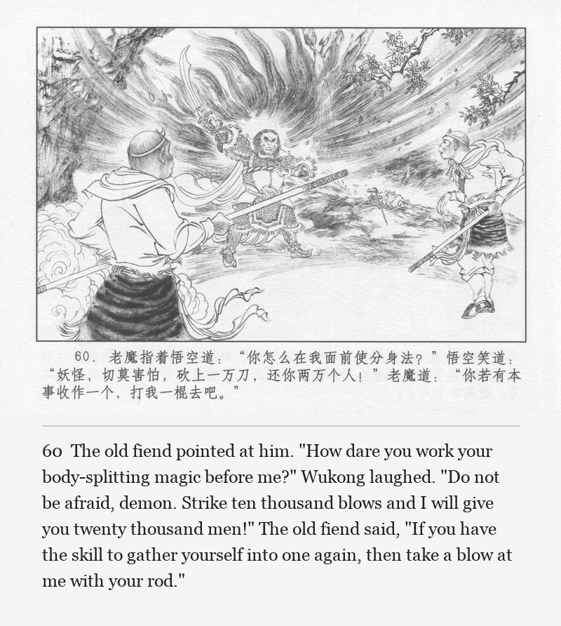 The old fiend pointed at him. "How dare you work your body-splitting magic before me?" Wukong laughed. "Do not be afraid, demon. Strike ten thousand blows and I will give you twenty thousand men!" The old fiend said, "If you have the skill to gather yourself into one again, then take a blow at me with your rod."