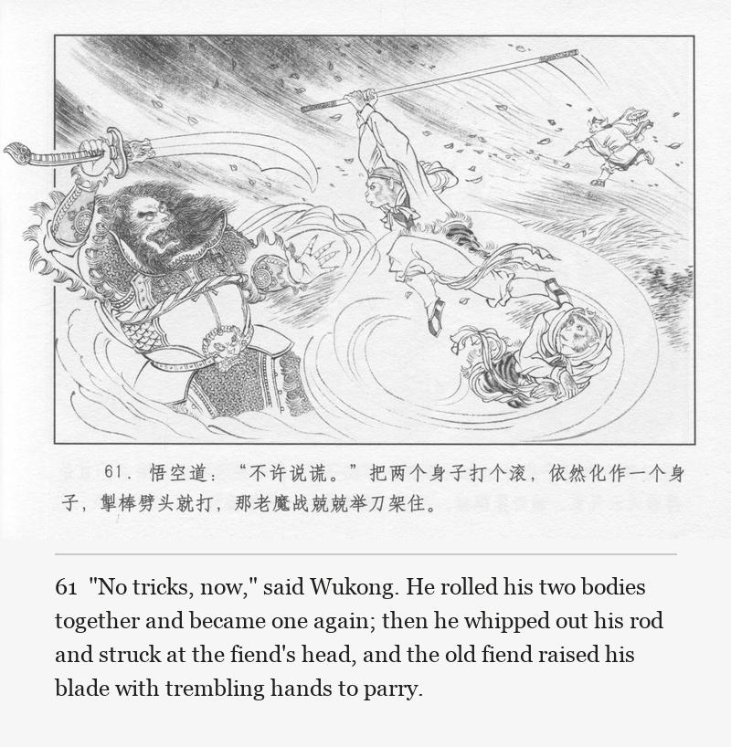 "No tricks, now," said Wukong. He rolled his two bodies together and became one again; then he whipped out his rod and struck at the fiend's head, and the old fiend raised his blade with trembling hands to parry.