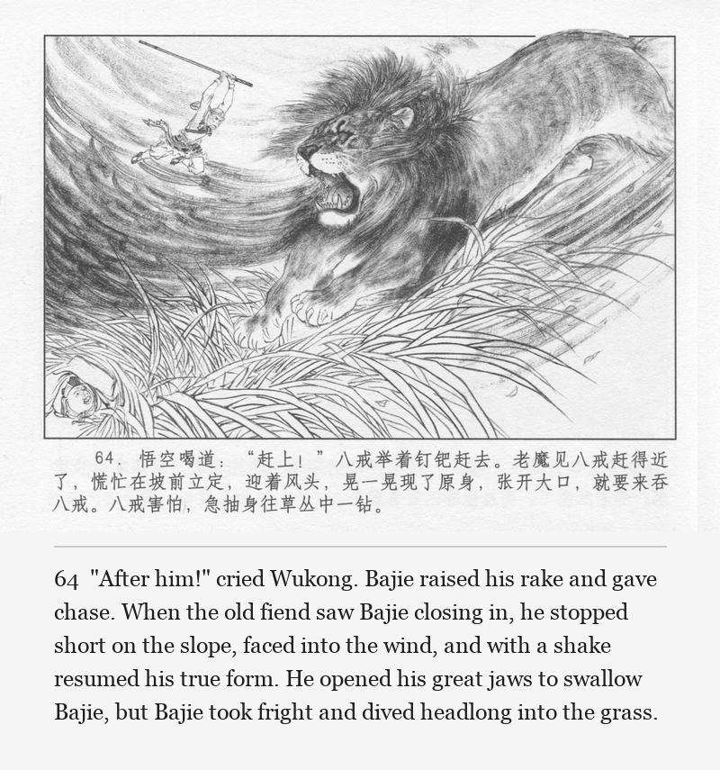 "After him!" cried Wukong. Bajie raised his rake and gave chase. When the old fiend saw Bajie closing in, he stopped short on the slope, faced into the wind, and with a shake resumed his true form. He opened his great jaws to swallow Bajie, but Bajie took fright and dived headlong into the grass.