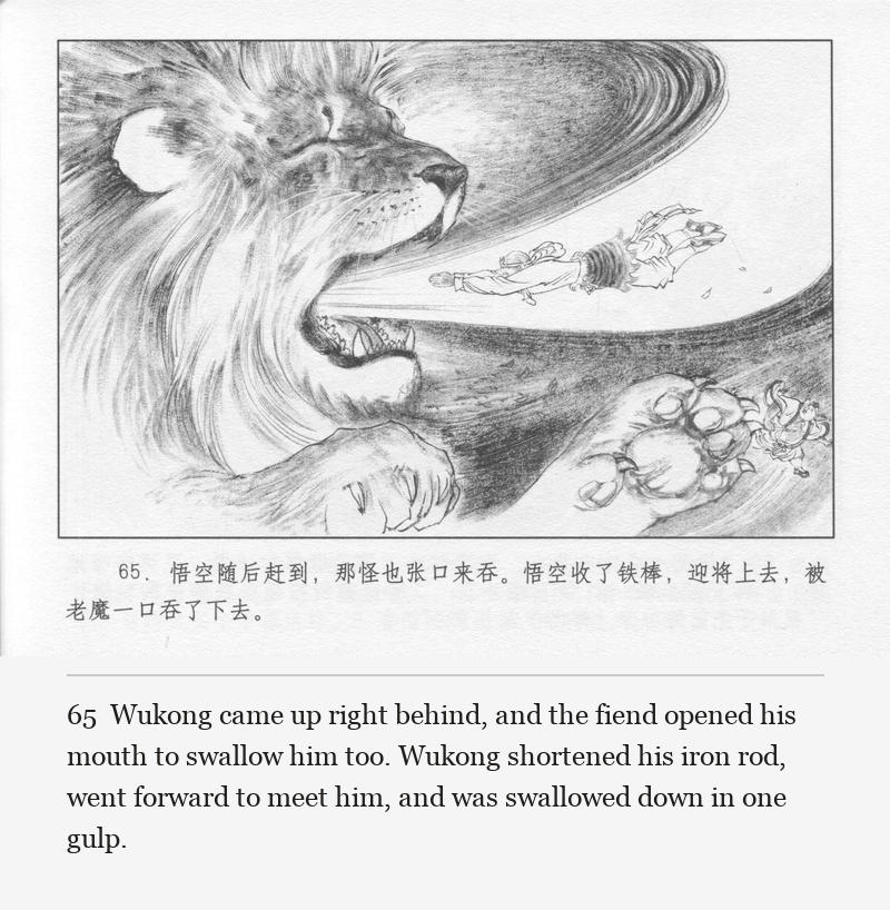 Wukong came up right behind, and the fiend opened his mouth to swallow him too. Wukong shortened his iron rod, went forward to meet him, and was swallowed down in one gulp.