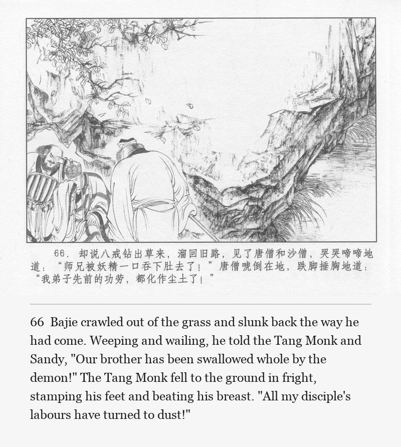 Bajie crawled out of the grass and slunk back the way he had come. Weeping and wailing, he told the Tang Monk and Sandy, "Our brother has been swallowed whole by the demon!" The Tang Monk fell to the ground in fright, stamping his feet and beating his breast. "All my disciple's labours have turned to dust!"