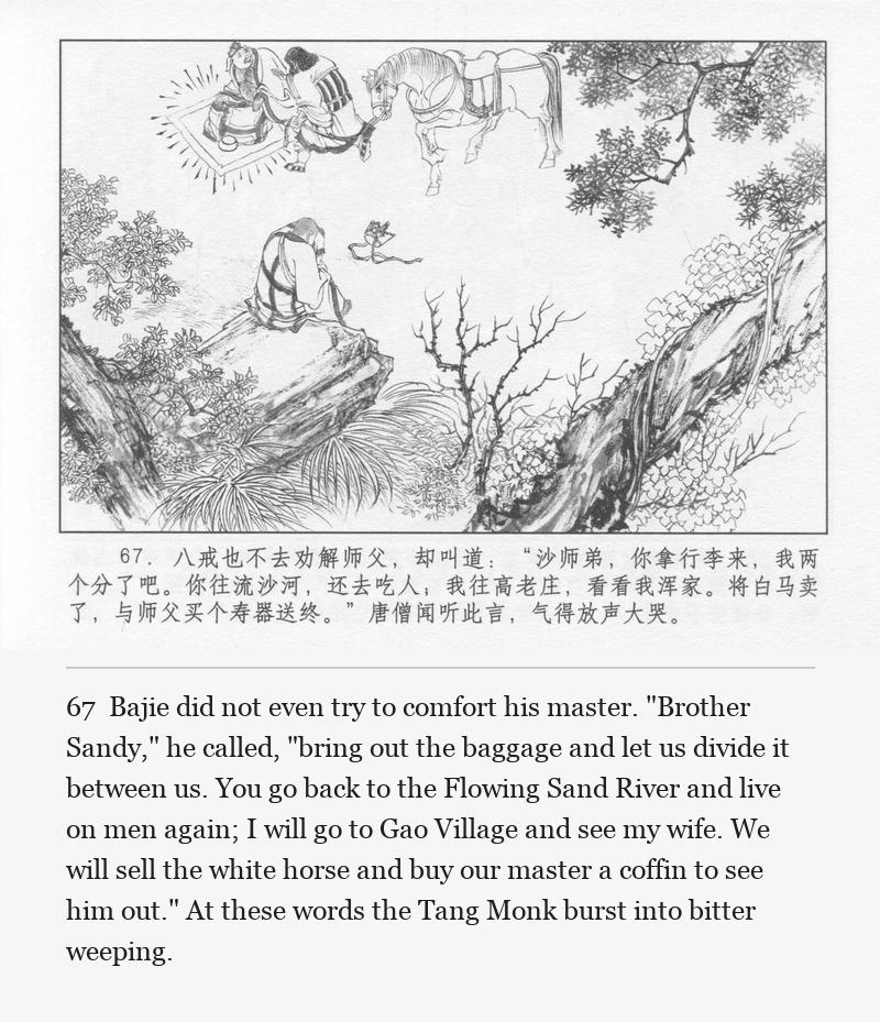 Bajie did not even try to comfort his master. "Brother Sandy," he called, "bring out the baggage and let us divide it between us. You go back to the Flowing Sand River and live on men again; I will go to Gao Village and see my wife. We will sell the white horse and buy our master a coffin to see him out." At these words the Tang Monk burst into bitter weeping.
