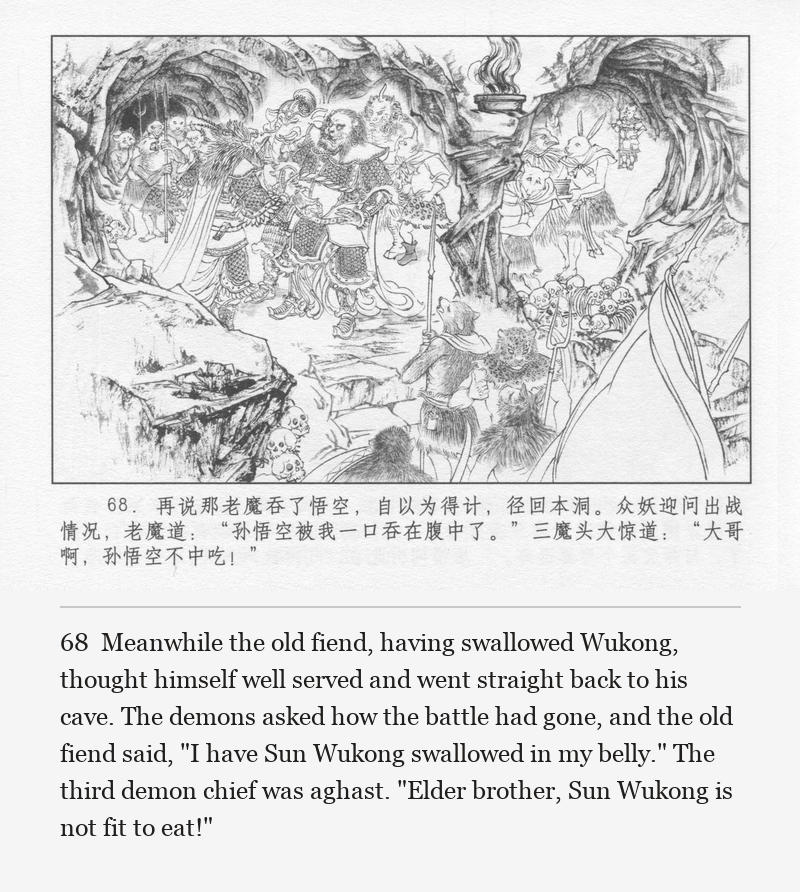 Meanwhile the old fiend, having swallowed Wukong, thought himself well served and went straight back to his cave. The demons asked how the battle had gone, and the old fiend said, "I have Sun Wukong swallowed in my belly." The third demon chief was aghast. "Elder brother, Sun Wukong is not fit to eat!"