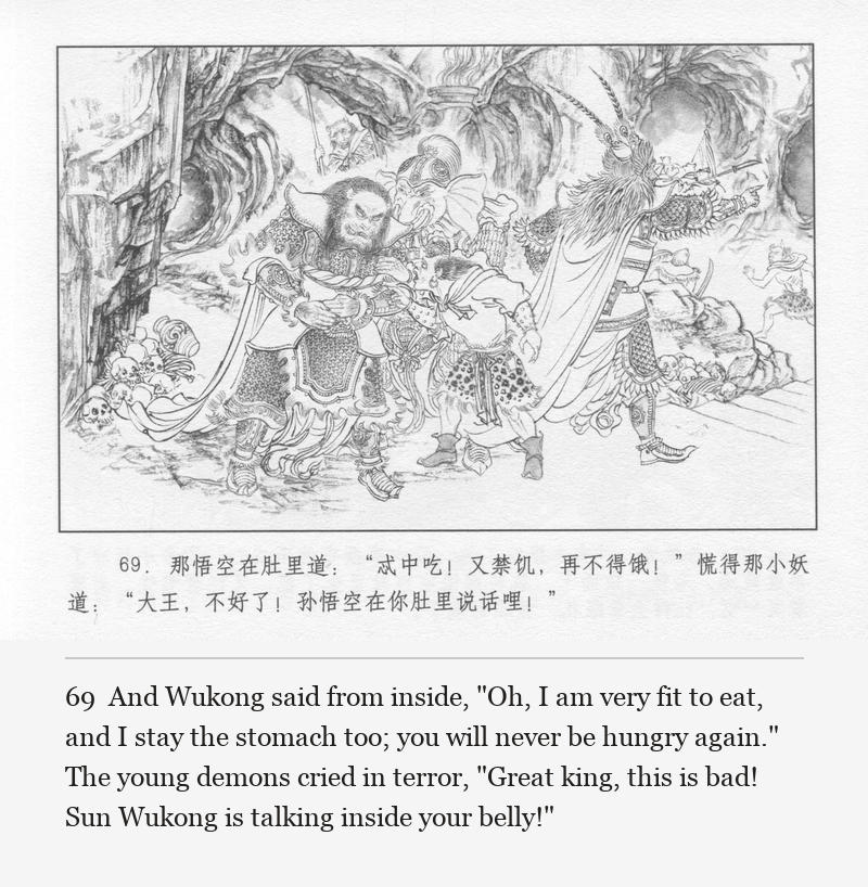 And Wukong said from inside, "Oh, I am very fit to eat, and I stay the stomach too; you will never be hungry again." The young demons cried in terror, "Great king, this is bad! Sun Wukong is talking inside your belly!"