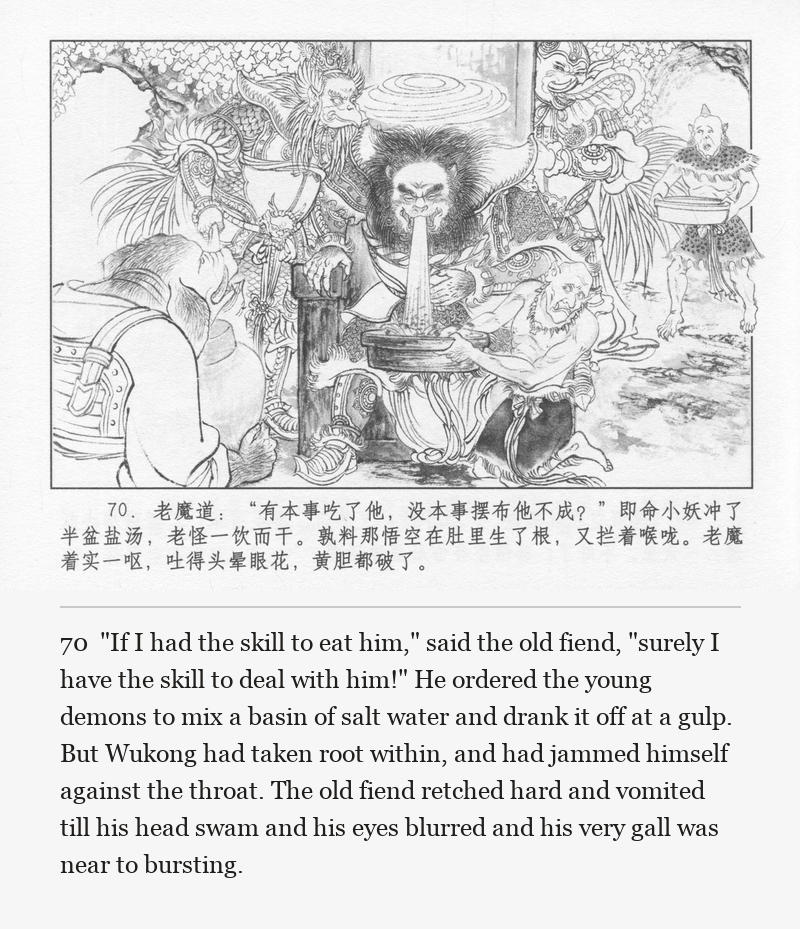 "If I had the skill to eat him," said the old fiend, "surely I have the skill to deal with him!" He ordered the young demons to mix a basin of salt water and drank it off at a gulp. But Wukong had taken root within, and had jammed himself against the throat. The old fiend retched hard and vomited till his head swam and his eyes blurred and his very gall was near to bursting.