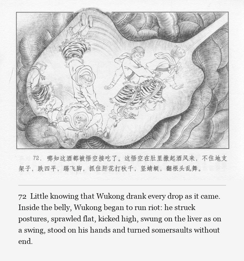 Little knowing that Wukong drank every drop as it came. Inside the belly, Wukong began to run riot: he struck postures, sprawled flat, kicked high, swung on the liver as on a swing, stood on his hands and turned somersaults without end.