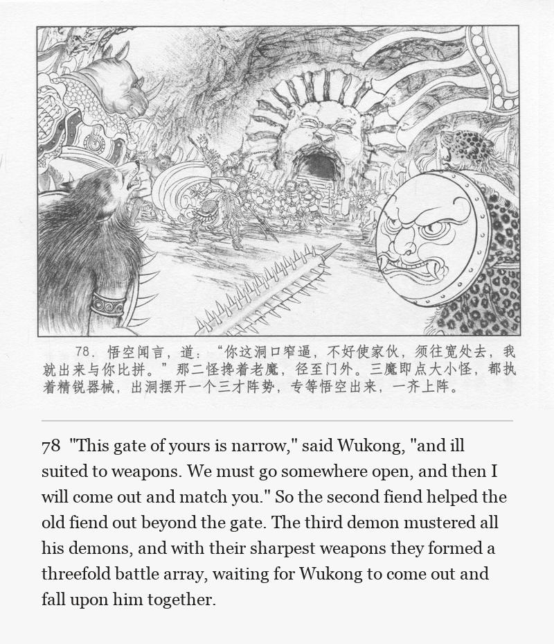"This gate of yours is narrow," said Wukong, "and ill suited to weapons. We must go somewhere open, and then I will come out and match you." So the second fiend helped the old fiend out beyond the gate. The third demon mustered all his demons, and with their sharpest weapons they formed a threefold battle array, waiting for Wukong to come out and fall upon him together.