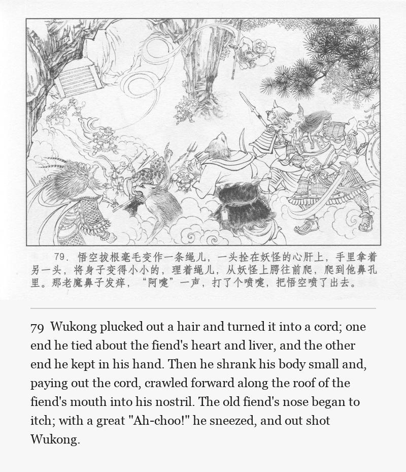 Wukong plucked out a hair and turned it into a cord; one end he tied about the fiend's heart and liver, and the other end he kept in his hand. Then he shrank his body small and, paying out the cord, crawled forward along the roof of the fiend's mouth into his nostril. The old fiend's nose began to itch; with a great "Ah-choo!" he sneezed, and out shot Wukong.