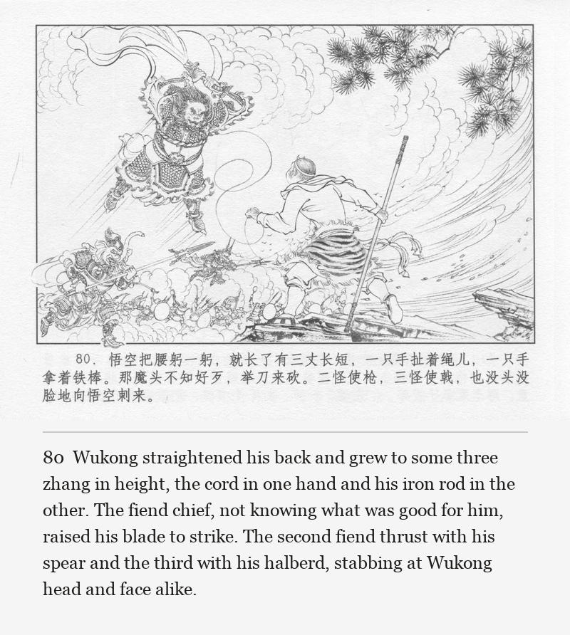 Wukong straightened his back and grew to some three zhang in height, the cord in one hand and his iron rod in the other. The fiend chief, not knowing what was good for him, raised his blade to strike. The second fiend thrust with his spear and the third with his halberd, stabbing at Wukong head and face alike.