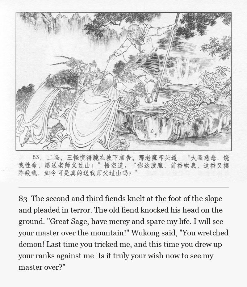 The second and third fiends knelt at the foot of the slope and pleaded in terror. The old fiend knocked his head on the ground. "Great Sage, have mercy and spare my life. I will see your master over the mountain!" Wukong said, "You wretched demon! Last time you tricked me, and this time you drew up your ranks against me. Is it truly your wish now to see my master over?"