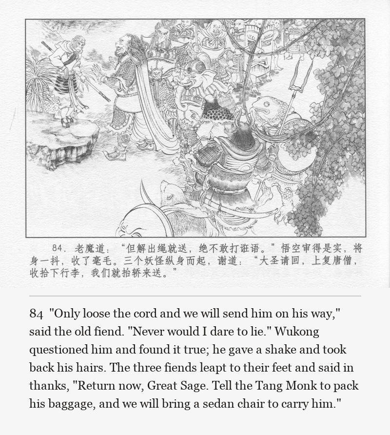 "Only loose the cord and we will send him on his way," said the old fiend. "Never would I dare to lie." Wukong questioned him and found it true; he gave a shake and took back his hairs. The three fiends leapt to their feet and said in thanks, "Return now, Great Sage. Tell the Tang Monk to pack his baggage, and we will bring a sedan chair to carry him."