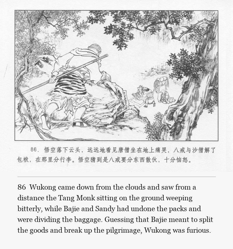 Wukong came down from the clouds and saw from a distance the Tang Monk sitting on the ground weeping bitterly, while Bajie and Sandy had undone the packs and were dividing the baggage. Guessing that Bajie meant to split the goods and break up the pilgrimage, Wukong was furious.