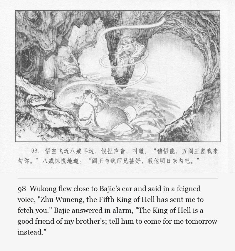 Wukong flew close to Bajie's ear and said in a feigned voice, "Zhu Wuneng, the Fifth King of Hell has sent me to fetch you." Bajie answered in alarm, "The King of Hell is a good friend of my brother's; tell him to come for me tomorrow instead."