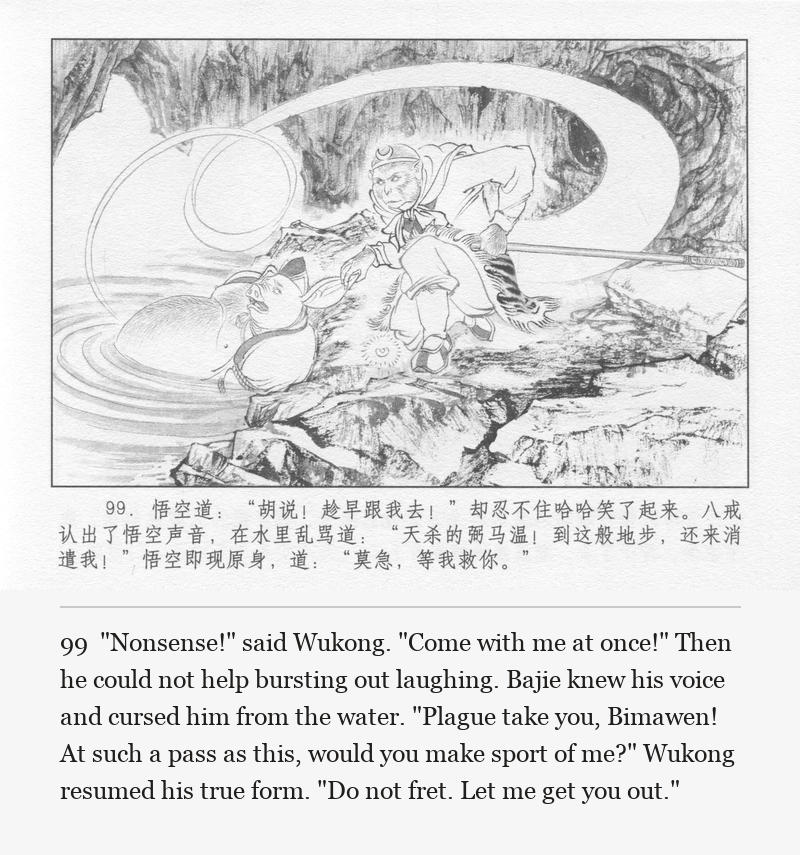 "Nonsense!" said Wukong. "Come with me at once!" Then he could not help bursting out laughing. Bajie knew his voice and cursed him from the water. "Plague take you, Bimawen! At such a pass as this, would you make sport of me?" Wukong resumed his true form. "Do not fret. Let me get you out."