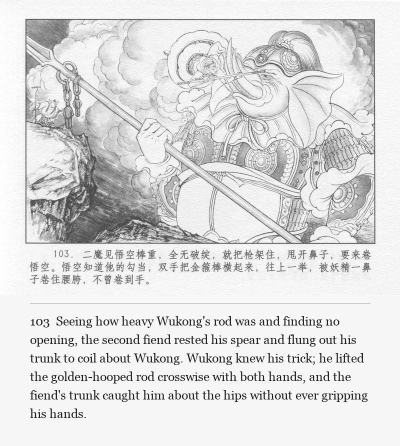 Seeing how heavy Wukong's rod was and finding no opening, the second fiend rested his spear and flung out his trunk to coil about Wukong. Wukong knew his trick; he lifted the golden-hooped rod crosswise with both hands, and the fiend's trunk caught him about the hips without ever gripping his hands.