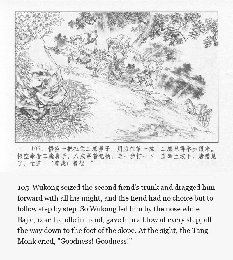 Wukong seized the second fiend's trunk and dragged him forward with all his might, and the fiend had no choice but to follow step by step. So Wukong led him by the nose while Bajie, rake-handle in hand, gave him a blow at every step, all the way down to the foot of the slope. At the sight, the Tang Monk cried, "Goodness! Goodness!"