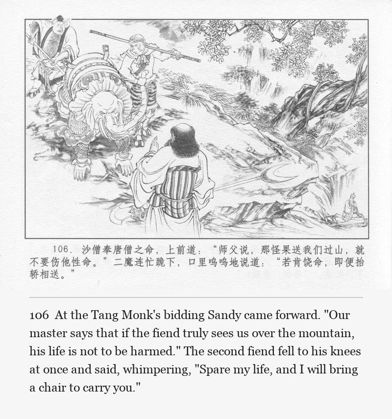 At the Tang Monk's bidding Sandy came forward. "Our master says that if the fiend truly sees us over the mountain, his life is not to be harmed." The second fiend fell to his knees at once and said, whimpering, "Spare my life, and I will bring a chair to carry you."